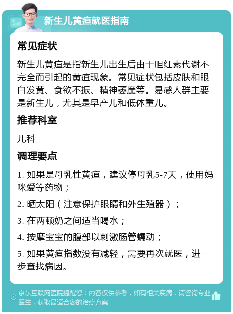 新生儿黄疸就医指南 常见症状 新生儿黄疸是指新生儿出生后由于胆红素代谢不完全而引起的黄疸现象。常见症状包括皮肤和眼白发黄、食欲不振、精神萎靡等。易感人群主要是新生儿，尤其是早产儿和低体重儿。 推荐科室 儿科 调理要点 1. 如果是母乳性黄疸，建议停母乳5-7天，使用妈咪爱等药物； 2. 晒太阳（注意保护眼睛和外生殖器）； 3. 在两顿奶之间适当喝水； 4. 按摩宝宝的腹部以刺激肠管蠕动； 5. 如果黄疸指数没有减轻，需要再次就医，进一步查找病因。