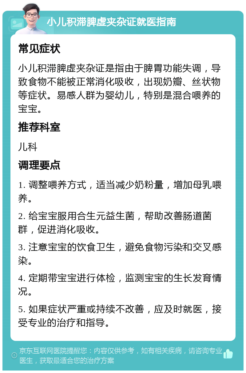 小儿积滞脾虚夹杂证就医指南 常见症状 小儿积滞脾虚夹杂证是指由于脾胃功能失调，导致食物不能被正常消化吸收，出现奶瓣、丝状物等症状。易感人群为婴幼儿，特别是混合喂养的宝宝。 推荐科室 儿科 调理要点 1. 调整喂养方式，适当减少奶粉量，增加母乳喂养。 2. 给宝宝服用合生元益生菌，帮助改善肠道菌群，促进消化吸收。 3. 注意宝宝的饮食卫生，避免食物污染和交叉感染。 4. 定期带宝宝进行体检，监测宝宝的生长发育情况。 5. 如果症状严重或持续不改善，应及时就医，接受专业的治疗和指导。