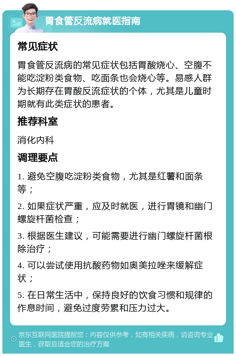 胃食管反流病就医指南 常见症状 胃食管反流病的常见症状包括胃酸烧心、空腹不能吃淀粉类食物、吃面条也会烧心等。易感人群为长期存在胃酸反流症状的个体，尤其是儿童时期就有此类症状的患者。 推荐科室 消化内科 调理要点 1. 避免空腹吃淀粉类食物，尤其是红薯和面条等； 2. 如果症状严重，应及时就医，进行胃镜和幽门螺旋杆菌检查； 3. 根据医生建议，可能需要进行幽门螺旋杆菌根除治疗； 4. 可以尝试使用抗酸药物如奥美拉唑来缓解症状； 5. 在日常生活中，保持良好的饮食习惯和规律的作息时间，避免过度劳累和压力过大。