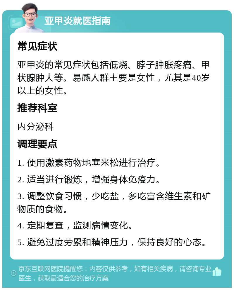 亚甲炎就医指南 常见症状 亚甲炎的常见症状包括低烧、脖子肿胀疼痛、甲状腺肿大等。易感人群主要是女性，尤其是40岁以上的女性。 推荐科室 内分泌科 调理要点 1. 使用激素药物地塞米松进行治疗。 2. 适当进行锻炼，增强身体免疫力。 3. 调整饮食习惯，少吃盐，多吃富含维生素和矿物质的食物。 4. 定期复查，监测病情变化。 5. 避免过度劳累和精神压力，保持良好的心态。