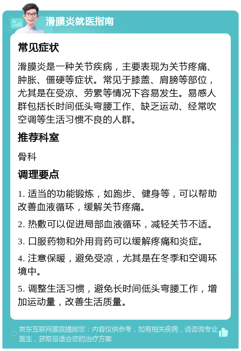 滑膜炎就医指南 常见症状 滑膜炎是一种关节疾病，主要表现为关节疼痛、肿胀、僵硬等症状。常见于膝盖、肩膀等部位，尤其是在受凉、劳累等情况下容易发生。易感人群包括长时间低头弯腰工作、缺乏运动、经常吹空调等生活习惯不良的人群。 推荐科室 骨科 调理要点 1. 适当的功能锻炼，如跑步、健身等，可以帮助改善血液循环，缓解关节疼痛。 2. 热敷可以促进局部血液循环，减轻关节不适。 3. 口服药物和外用膏药可以缓解疼痛和炎症。 4. 注意保暖，避免受凉，尤其是在冬季和空调环境中。 5. 调整生活习惯，避免长时间低头弯腰工作，增加运动量，改善生活质量。