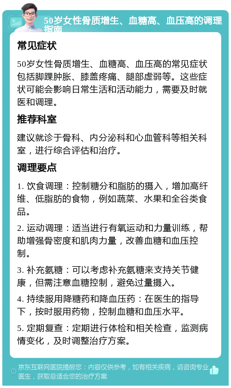 50岁女性骨质增生、血糖高、血压高的调理指南 常见症状 50岁女性骨质增生、血糖高、血压高的常见症状包括脚踝肿胀、膝盖疼痛、腿部虚弱等。这些症状可能会影响日常生活和活动能力，需要及时就医和调理。 推荐科室 建议就诊于骨科、内分泌科和心血管科等相关科室，进行综合评估和治疗。 调理要点 1. 饮食调理：控制糖分和脂肪的摄入，增加高纤维、低脂肪的食物，例如蔬菜、水果和全谷类食品。 2. 运动调理：适当进行有氧运动和力量训练，帮助增强骨密度和肌肉力量，改善血糖和血压控制。 3. 补充氨糖：可以考虑补充氨糖来支持关节健康，但需注意血糖控制，避免过量摄入。 4. 持续服用降糖药和降血压药：在医生的指导下，按时服用药物，控制血糖和血压水平。 5. 定期复查：定期进行体检和相关检查，监测病情变化，及时调整治疗方案。