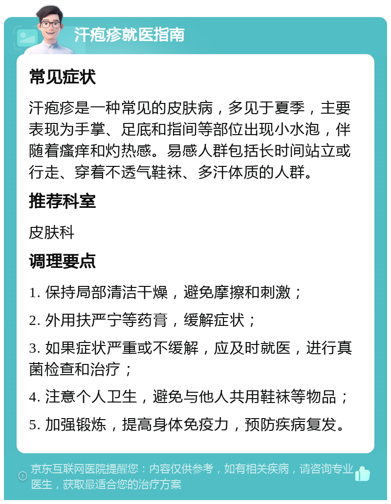 汗疱疹就医指南 常见症状 汗疱疹是一种常见的皮肤病，多见于夏季，主要表现为手掌、足底和指间等部位出现小水泡，伴随着瘙痒和灼热感。易感人群包括长时间站立或行走、穿着不透气鞋袜、多汗体质的人群。 推荐科室 皮肤科 调理要点 1. 保持局部清洁干燥，避免摩擦和刺激； 2. 外用扶严宁等药膏，缓解症状； 3. 如果症状严重或不缓解，应及时就医，进行真菌检查和治疗； 4. 注意个人卫生，避免与他人共用鞋袜等物品； 5. 加强锻炼，提高身体免疫力，预防疾病复发。