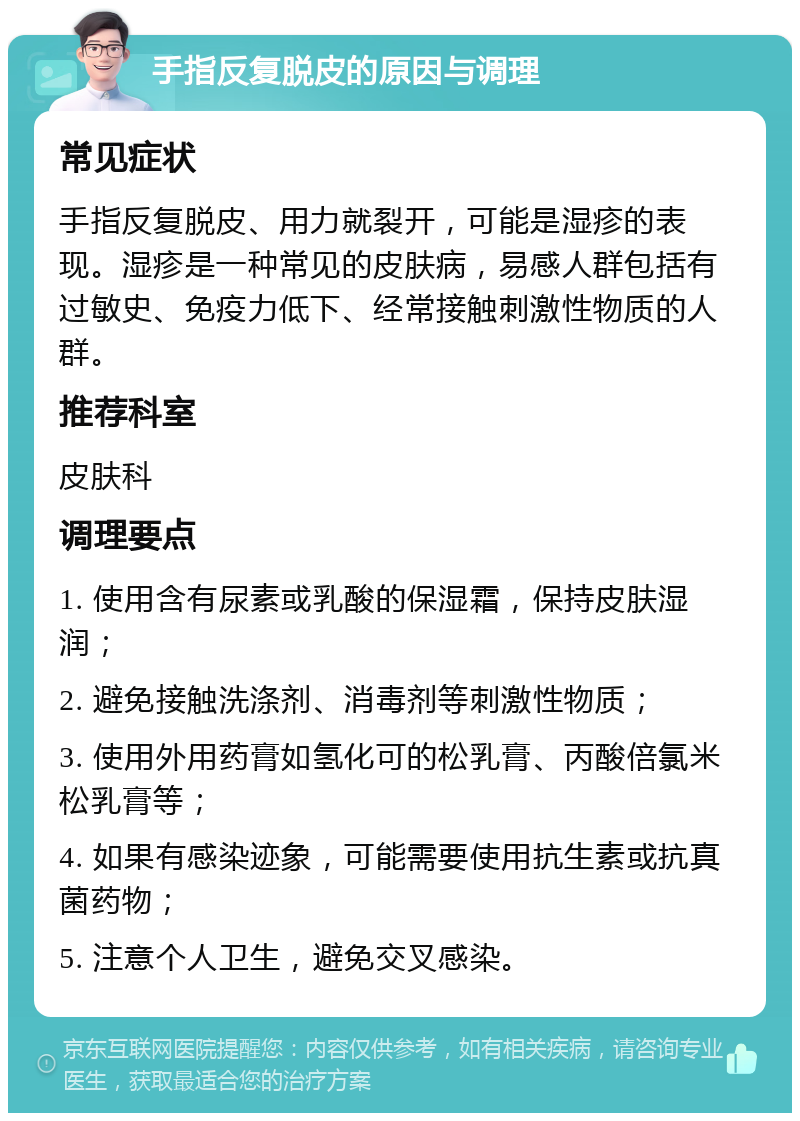 手指反复脱皮的原因与调理 常见症状 手指反复脱皮、用力就裂开，可能是湿疹的表现。湿疹是一种常见的皮肤病，易感人群包括有过敏史、免疫力低下、经常接触刺激性物质的人群。 推荐科室 皮肤科 调理要点 1. 使用含有尿素或乳酸的保湿霜，保持皮肤湿润； 2. 避免接触洗涤剂、消毒剂等刺激性物质； 3. 使用外用药膏如氢化可的松乳膏、丙酸倍氯米松乳膏等； 4. 如果有感染迹象，可能需要使用抗生素或抗真菌药物； 5. 注意个人卫生，避免交叉感染。