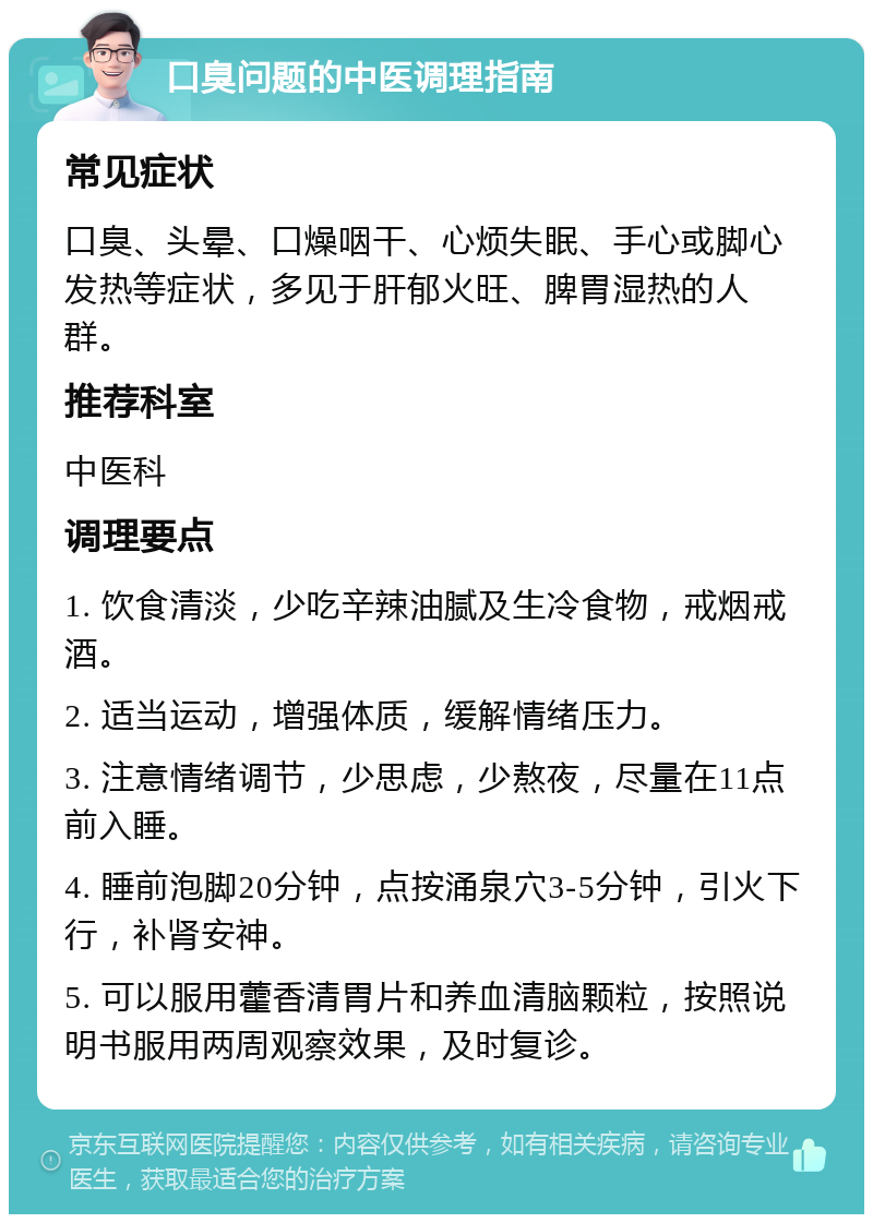 口臭问题的中医调理指南 常见症状 口臭、头晕、口燥咽干、心烦失眠、手心或脚心发热等症状，多见于肝郁火旺、脾胃湿热的人群。 推荐科室 中医科 调理要点 1. 饮食清淡，少吃辛辣油腻及生冷食物，戒烟戒酒。 2. 适当运动，增强体质，缓解情绪压力。 3. 注意情绪调节，少思虑，少熬夜，尽量在11点前入睡。 4. 睡前泡脚20分钟，点按涌泉穴3-5分钟，引火下行，补肾安神。 5. 可以服用藿香清胃片和养血清脑颗粒，按照说明书服用两周观察效果，及时复诊。