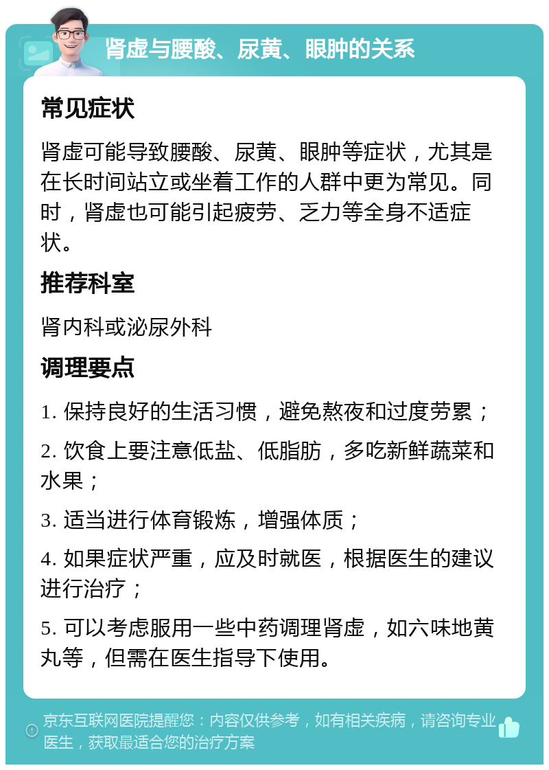 肾虚与腰酸、尿黄、眼肿的关系 常见症状 肾虚可能导致腰酸、尿黄、眼肿等症状，尤其是在长时间站立或坐着工作的人群中更为常见。同时，肾虚也可能引起疲劳、乏力等全身不适症状。 推荐科室 肾内科或泌尿外科 调理要点 1. 保持良好的生活习惯，避免熬夜和过度劳累； 2. 饮食上要注意低盐、低脂肪，多吃新鲜蔬菜和水果； 3. 适当进行体育锻炼，增强体质； 4. 如果症状严重，应及时就医，根据医生的建议进行治疗； 5. 可以考虑服用一些中药调理肾虚，如六味地黄丸等，但需在医生指导下使用。