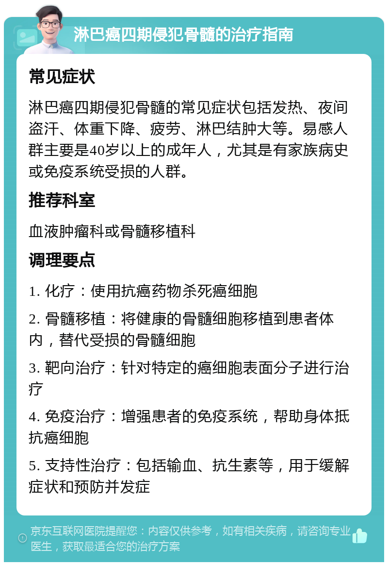 淋巴癌四期侵犯骨髓的治疗指南 常见症状 淋巴癌四期侵犯骨髓的常见症状包括发热、夜间盗汗、体重下降、疲劳、淋巴结肿大等。易感人群主要是40岁以上的成年人，尤其是有家族病史或免疫系统受损的人群。 推荐科室 血液肿瘤科或骨髓移植科 调理要点 1. 化疗：使用抗癌药物杀死癌细胞 2. 骨髓移植：将健康的骨髓细胞移植到患者体内，替代受损的骨髓细胞 3. 靶向治疗：针对特定的癌细胞表面分子进行治疗 4. 免疫治疗：增强患者的免疫系统，帮助身体抵抗癌细胞 5. 支持性治疗：包括输血、抗生素等，用于缓解症状和预防并发症