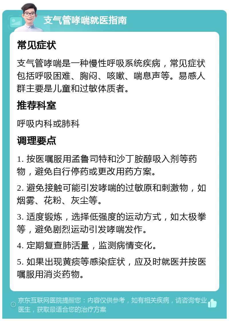 支气管哮喘就医指南 常见症状 支气管哮喘是一种慢性呼吸系统疾病，常见症状包括呼吸困难、胸闷、咳嗽、喘息声等。易感人群主要是儿童和过敏体质者。 推荐科室 呼吸内科或肺科 调理要点 1. 按医嘱服用孟鲁司特和沙丁胺醇吸入剂等药物，避免自行停药或更改用药方案。 2. 避免接触可能引发哮喘的过敏原和刺激物，如烟雾、花粉、灰尘等。 3. 适度锻炼，选择低强度的运动方式，如太极拳等，避免剧烈运动引发哮喘发作。 4. 定期复查肺活量，监测病情变化。 5. 如果出现黄痰等感染症状，应及时就医并按医嘱服用消炎药物。