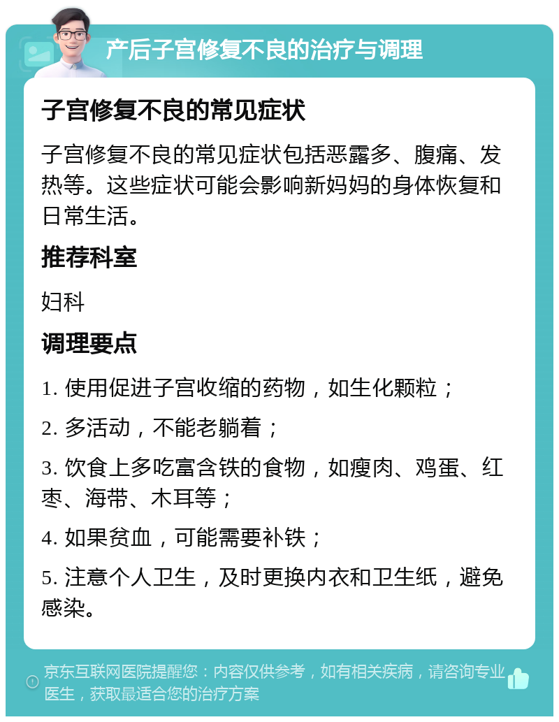 产后子宫修复不良的治疗与调理 子宫修复不良的常见症状 子宫修复不良的常见症状包括恶露多、腹痛、发热等。这些症状可能会影响新妈妈的身体恢复和日常生活。 推荐科室 妇科 调理要点 1. 使用促进子宫收缩的药物，如生化颗粒； 2. 多活动，不能老躺着； 3. 饮食上多吃富含铁的食物，如瘦肉、鸡蛋、红枣、海带、木耳等； 4. 如果贫血，可能需要补铁； 5. 注意个人卫生，及时更换内衣和卫生纸，避免感染。