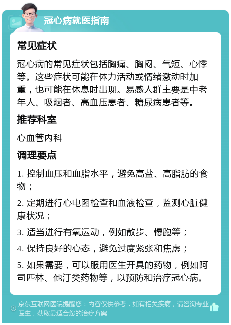 冠心病就医指南 常见症状 冠心病的常见症状包括胸痛、胸闷、气短、心悸等。这些症状可能在体力活动或情绪激动时加重，也可能在休息时出现。易感人群主要是中老年人、吸烟者、高血压患者、糖尿病患者等。 推荐科室 心血管内科 调理要点 1. 控制血压和血脂水平，避免高盐、高脂肪的食物； 2. 定期进行心电图检查和血液检查，监测心脏健康状况； 3. 适当进行有氧运动，例如散步、慢跑等； 4. 保持良好的心态，避免过度紧张和焦虑； 5. 如果需要，可以服用医生开具的药物，例如阿司匹林、他汀类药物等，以预防和治疗冠心病。