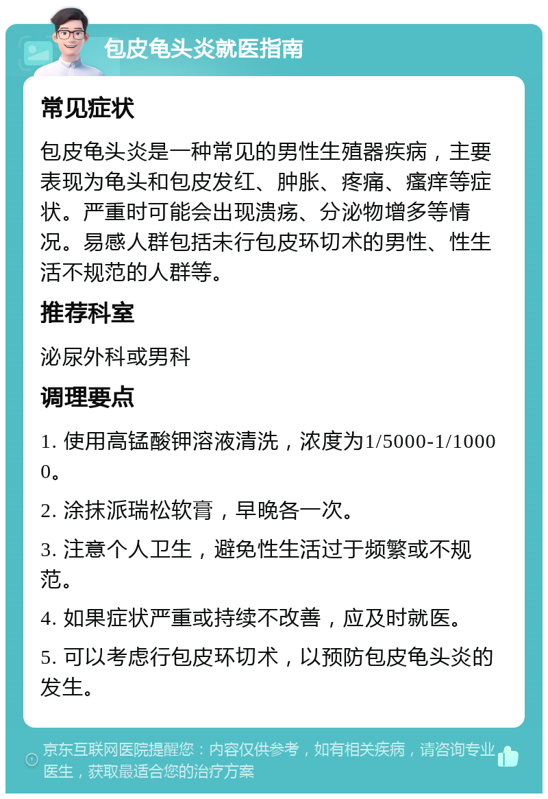 包皮龟头炎就医指南 常见症状 包皮龟头炎是一种常见的男性生殖器疾病，主要表现为龟头和包皮发红、肿胀、疼痛、瘙痒等症状。严重时可能会出现溃疡、分泌物增多等情况。易感人群包括未行包皮环切术的男性、性生活不规范的人群等。 推荐科室 泌尿外科或男科 调理要点 1. 使用高锰酸钾溶液清洗，浓度为1/5000-1/10000。 2. 涂抹派瑞松软膏，早晚各一次。 3. 注意个人卫生，避免性生活过于频繁或不规范。 4. 如果症状严重或持续不改善，应及时就医。 5. 可以考虑行包皮环切术，以预防包皮龟头炎的发生。