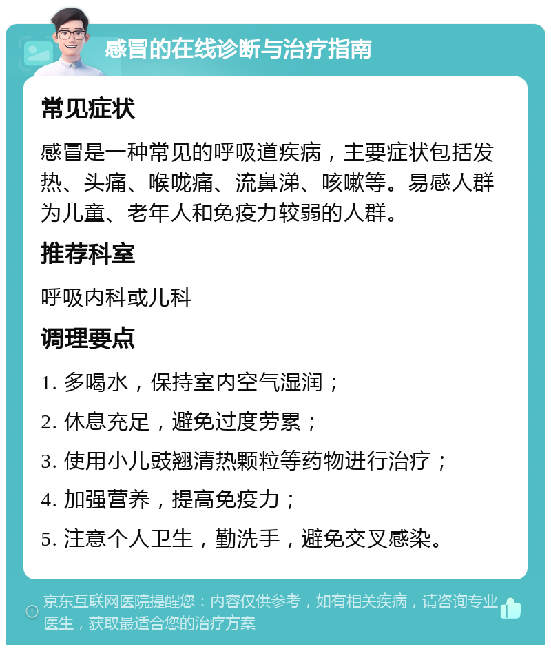 感冒的在线诊断与治疗指南 常见症状 感冒是一种常见的呼吸道疾病，主要症状包括发热、头痛、喉咙痛、流鼻涕、咳嗽等。易感人群为儿童、老年人和免疫力较弱的人群。 推荐科室 呼吸内科或儿科 调理要点 1. 多喝水，保持室内空气湿润； 2. 休息充足，避免过度劳累； 3. 使用小儿豉翘清热颗粒等药物进行治疗； 4. 加强营养，提高免疫力； 5. 注意个人卫生，勤洗手，避免交叉感染。