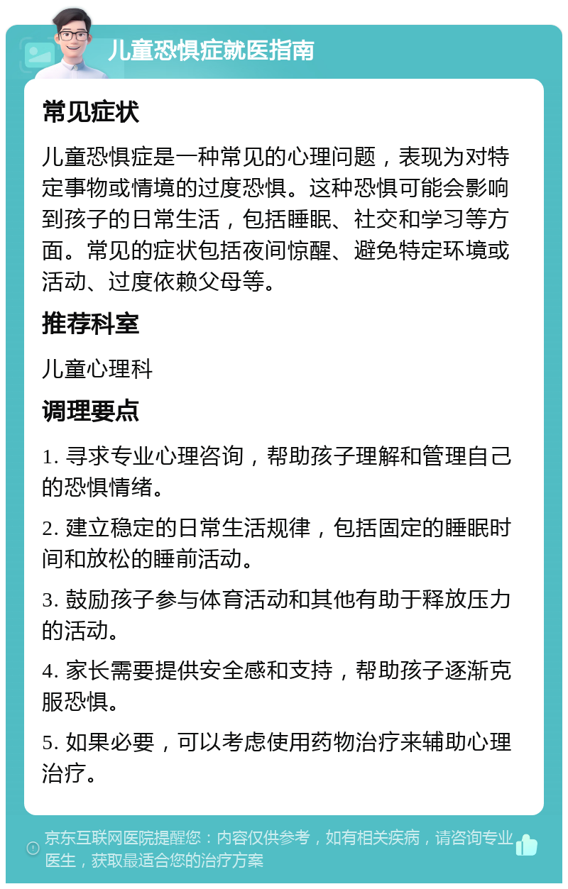 儿童恐惧症就医指南 常见症状 儿童恐惧症是一种常见的心理问题，表现为对特定事物或情境的过度恐惧。这种恐惧可能会影响到孩子的日常生活，包括睡眠、社交和学习等方面。常见的症状包括夜间惊醒、避免特定环境或活动、过度依赖父母等。 推荐科室 儿童心理科 调理要点 1. 寻求专业心理咨询，帮助孩子理解和管理自己的恐惧情绪。 2. 建立稳定的日常生活规律，包括固定的睡眠时间和放松的睡前活动。 3. 鼓励孩子参与体育活动和其他有助于释放压力的活动。 4. 家长需要提供安全感和支持，帮助孩子逐渐克服恐惧。 5. 如果必要，可以考虑使用药物治疗来辅助心理治疗。