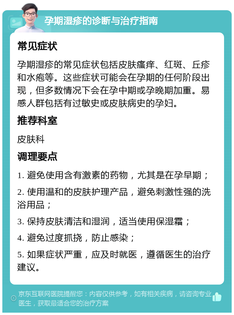 孕期湿疹的诊断与治疗指南 常见症状 孕期湿疹的常见症状包括皮肤瘙痒、红斑、丘疹和水疱等。这些症状可能会在孕期的任何阶段出现，但多数情况下会在孕中期或孕晚期加重。易感人群包括有过敏史或皮肤病史的孕妇。 推荐科室 皮肤科 调理要点 1. 避免使用含有激素的药物，尤其是在孕早期； 2. 使用温和的皮肤护理产品，避免刺激性强的洗浴用品； 3. 保持皮肤清洁和湿润，适当使用保湿霜； 4. 避免过度抓挠，防止感染； 5. 如果症状严重，应及时就医，遵循医生的治疗建议。