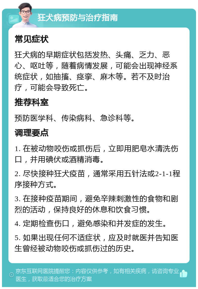 狂犬病预防与治疗指南 常见症状 狂犬病的早期症状包括发热、头痛、乏力、恶心、呕吐等，随着病情发展，可能会出现神经系统症状，如抽搐、痉挛、麻木等。若不及时治疗，可能会导致死亡。 推荐科室 预防医学科、传染病科、急诊科等。 调理要点 1. 在被动物咬伤或抓伤后，立即用肥皂水清洗伤口，并用碘伏或酒精消毒。 2. 尽快接种狂犬疫苗，通常采用五针法或2-1-1程序接种方式。 3. 在接种疫苗期间，避免辛辣刺激性的食物和剧烈的活动，保持良好的休息和饮食习惯。 4. 定期检查伤口，避免感染和并发症的发生。 5. 如果出现任何不适症状，应及时就医并告知医生曾经被动物咬伤或抓伤过的历史。