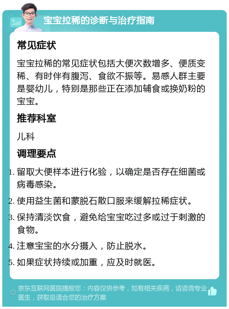 宝宝拉稀的诊断与治疗指南 常见症状 宝宝拉稀的常见症状包括大便次数增多、便质变稀、有时伴有腹泻、食欲不振等。易感人群主要是婴幼儿，特别是那些正在添加辅食或换奶粉的宝宝。 推荐科室 儿科 调理要点 留取大便样本进行化验，以确定是否存在细菌或病毒感染。 使用益生菌和蒙脱石散口服来缓解拉稀症状。 保持清淡饮食，避免给宝宝吃过多或过于刺激的食物。 注意宝宝的水分摄入，防止脱水。 如果症状持续或加重，应及时就医。