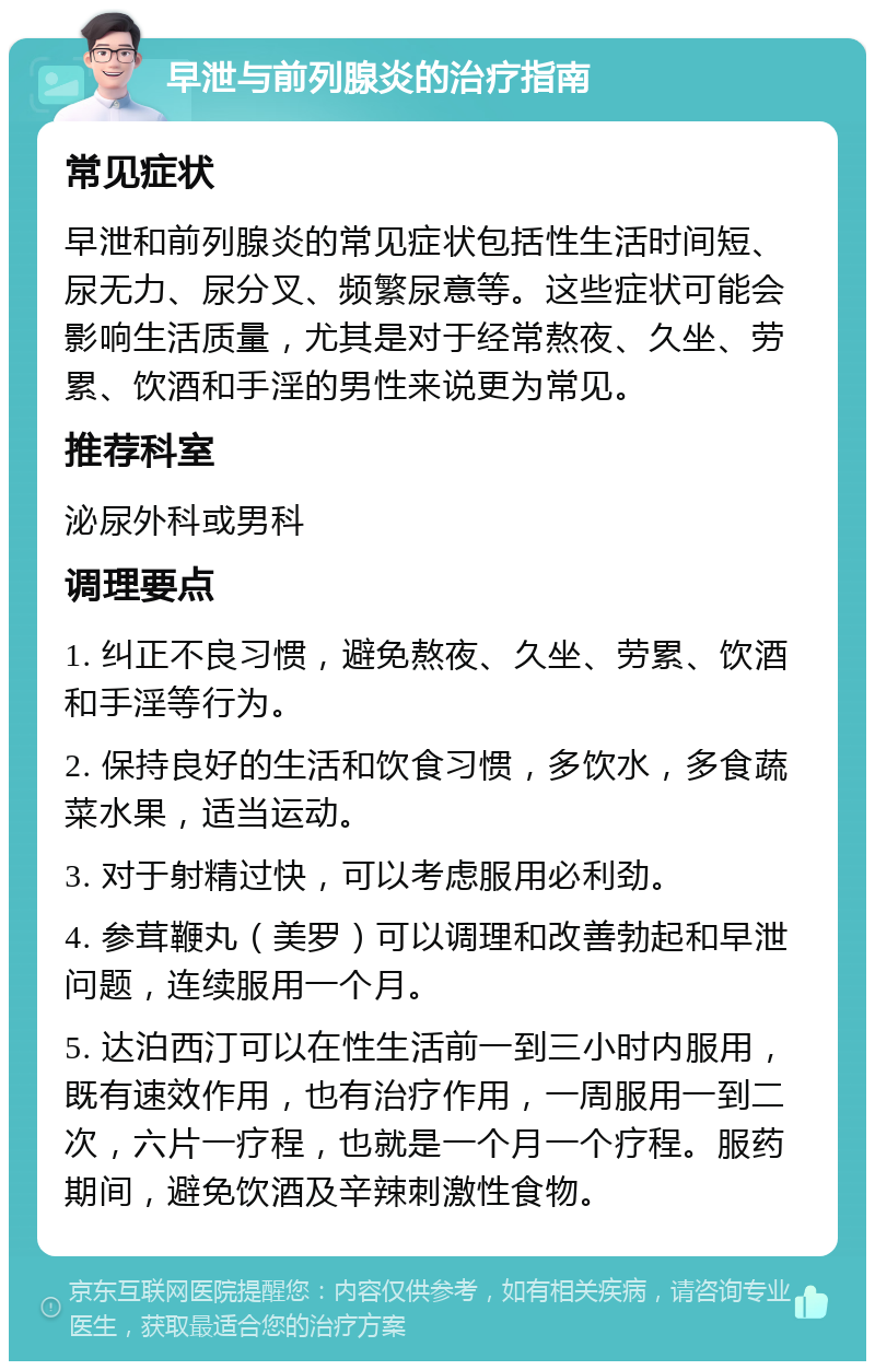 早泄与前列腺炎的治疗指南 常见症状 早泄和前列腺炎的常见症状包括性生活时间短、尿无力、尿分叉、频繁尿意等。这些症状可能会影响生活质量，尤其是对于经常熬夜、久坐、劳累、饮酒和手淫的男性来说更为常见。 推荐科室 泌尿外科或男科 调理要点 1. 纠正不良习惯，避免熬夜、久坐、劳累、饮酒和手淫等行为。 2. 保持良好的生活和饮食习惯，多饮水，多食蔬菜水果，适当运动。 3. 对于射精过快，可以考虑服用必利劲。 4. 参茸鞭丸（美罗）可以调理和改善勃起和早泄问题，连续服用一个月。 5. 达泊西汀可以在性生活前一到三小时内服用，既有速效作用，也有治疗作用，一周服用一到二次，六片一疗程，也就是一个月一个疗程。服药期间，避免饮酒及辛辣刺激性食物。