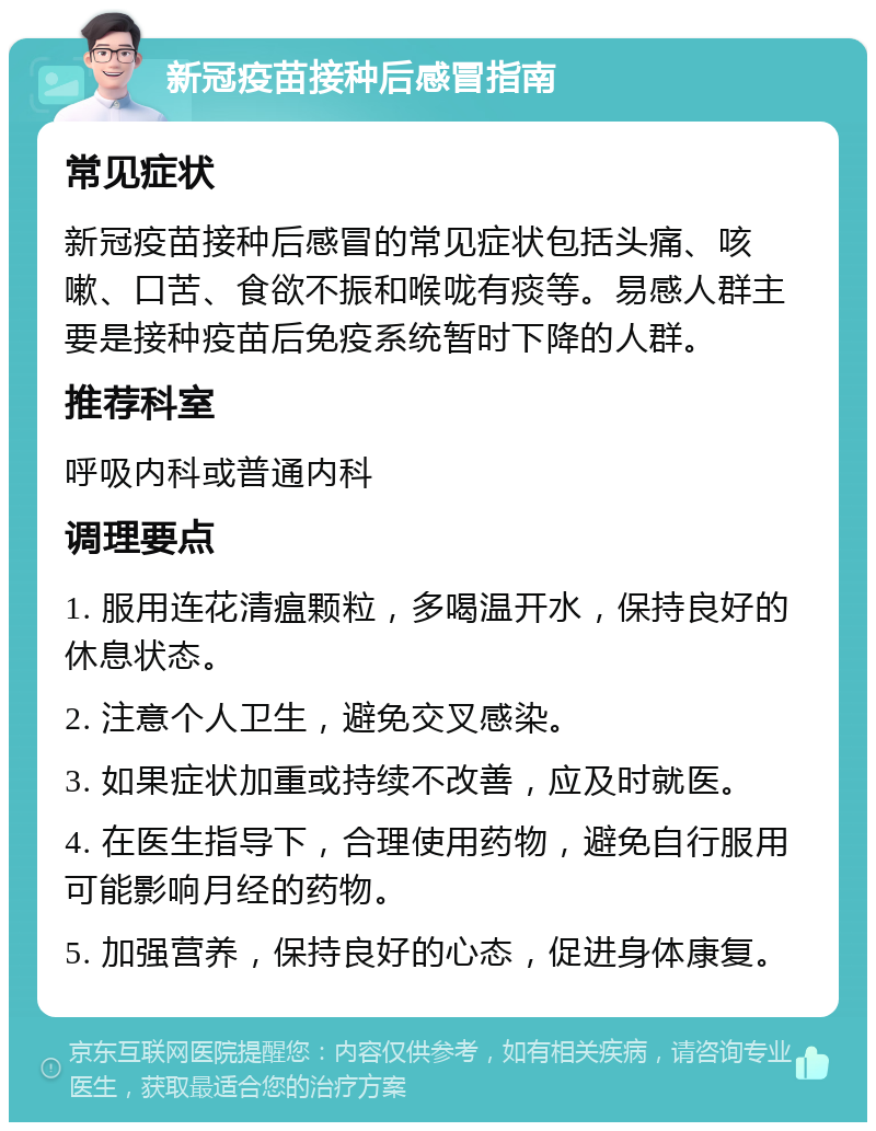 新冠疫苗接种后感冒指南 常见症状 新冠疫苗接种后感冒的常见症状包括头痛、咳嗽、口苦、食欲不振和喉咙有痰等。易感人群主要是接种疫苗后免疫系统暂时下降的人群。 推荐科室 呼吸内科或普通内科 调理要点 1. 服用连花清瘟颗粒，多喝温开水，保持良好的休息状态。 2. 注意个人卫生，避免交叉感染。 3. 如果症状加重或持续不改善，应及时就医。 4. 在医生指导下，合理使用药物，避免自行服用可能影响月经的药物。 5. 加强营养，保持良好的心态，促进身体康复。