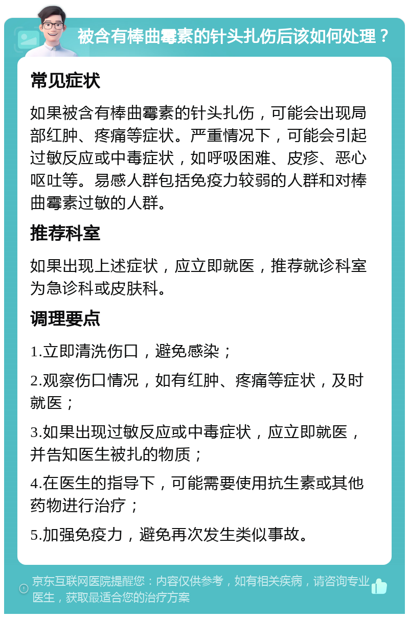 被含有棒曲霉素的针头扎伤后该如何处理？ 常见症状 如果被含有棒曲霉素的针头扎伤，可能会出现局部红肿、疼痛等症状。严重情况下，可能会引起过敏反应或中毒症状，如呼吸困难、皮疹、恶心呕吐等。易感人群包括免疫力较弱的人群和对棒曲霉素过敏的人群。 推荐科室 如果出现上述症状，应立即就医，推荐就诊科室为急诊科或皮肤科。 调理要点 1.立即清洗伤口，避免感染； 2.观察伤口情况，如有红肿、疼痛等症状，及时就医； 3.如果出现过敏反应或中毒症状，应立即就医，并告知医生被扎的物质； 4.在医生的指导下，可能需要使用抗生素或其他药物进行治疗； 5.加强免疫力，避免再次发生类似事故。