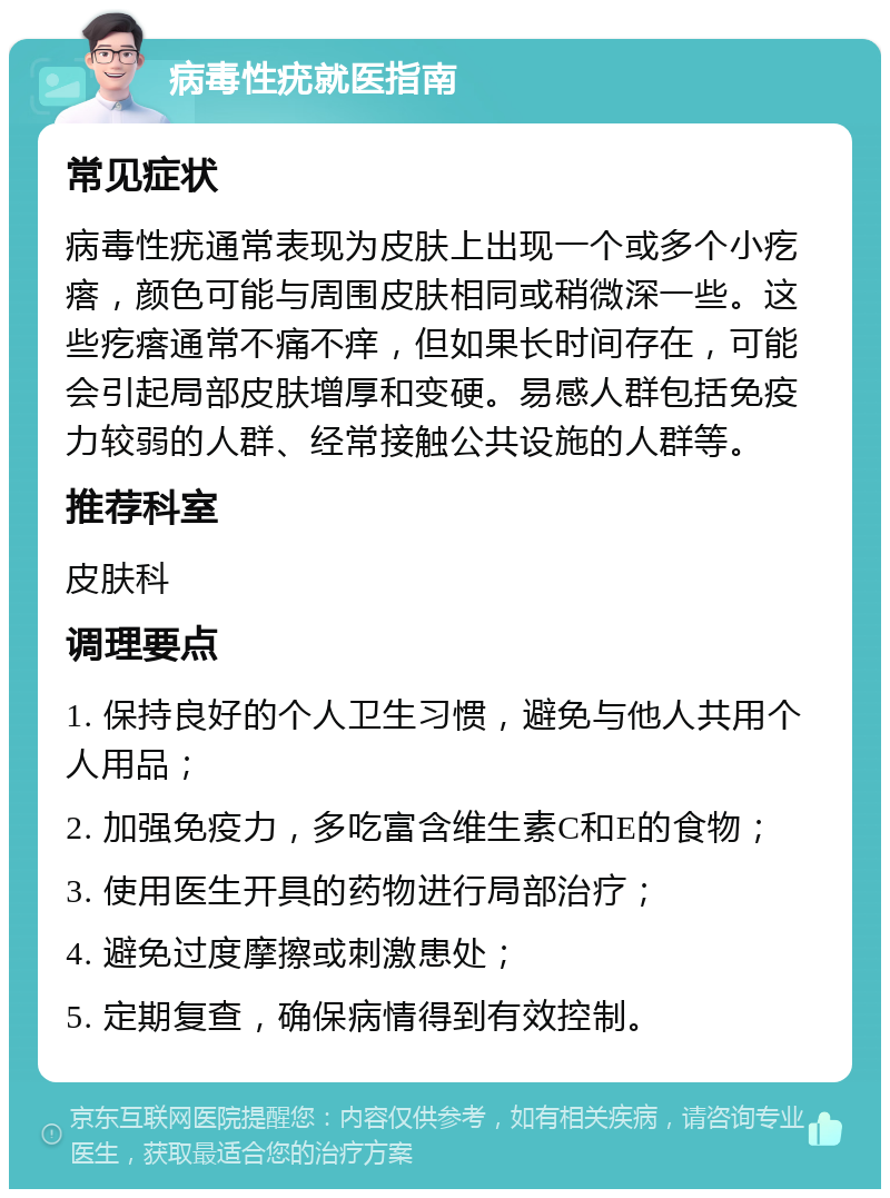 病毒性疣就医指南 常见症状 病毒性疣通常表现为皮肤上出现一个或多个小疙瘩，颜色可能与周围皮肤相同或稍微深一些。这些疙瘩通常不痛不痒，但如果长时间存在，可能会引起局部皮肤增厚和变硬。易感人群包括免疫力较弱的人群、经常接触公共设施的人群等。 推荐科室 皮肤科 调理要点 1. 保持良好的个人卫生习惯，避免与他人共用个人用品； 2. 加强免疫力，多吃富含维生素C和E的食物； 3. 使用医生开具的药物进行局部治疗； 4. 避免过度摩擦或刺激患处； 5. 定期复查，确保病情得到有效控制。