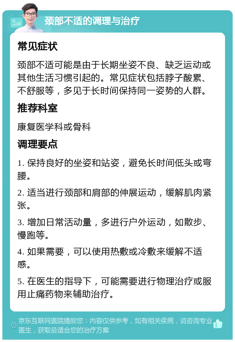 颈部不适的调理与治疗 常见症状 颈部不适可能是由于长期坐姿不良、缺乏运动或其他生活习惯引起的。常见症状包括脖子酸累、不舒服等，多见于长时间保持同一姿势的人群。 推荐科室 康复医学科或骨科 调理要点 1. 保持良好的坐姿和站姿，避免长时间低头或弯腰。 2. 适当进行颈部和肩部的伸展运动，缓解肌肉紧张。 3. 增加日常活动量，多进行户外运动，如散步、慢跑等。 4. 如果需要，可以使用热敷或冷敷来缓解不适感。 5. 在医生的指导下，可能需要进行物理治疗或服用止痛药物来辅助治疗。