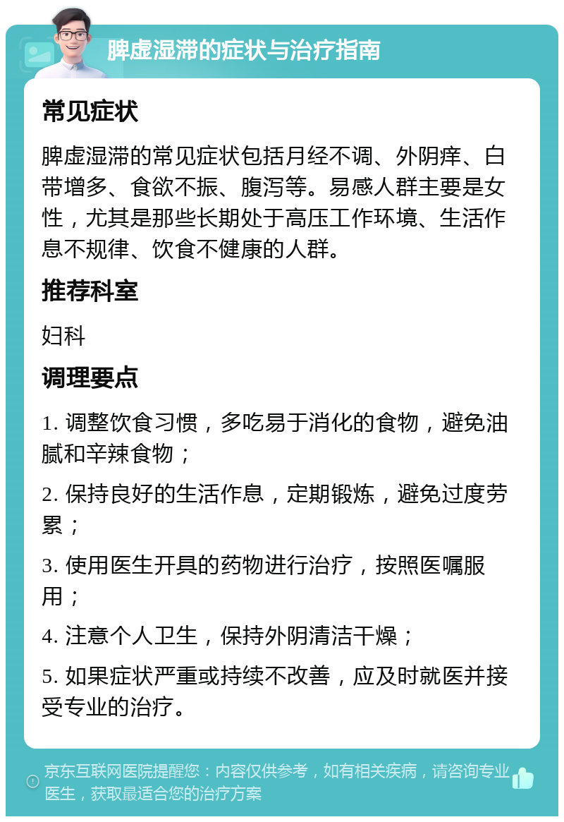 脾虚湿滞的症状与治疗指南 常见症状 脾虚湿滞的常见症状包括月经不调、外阴痒、白带增多、食欲不振、腹泻等。易感人群主要是女性，尤其是那些长期处于高压工作环境、生活作息不规律、饮食不健康的人群。 推荐科室 妇科 调理要点 1. 调整饮食习惯，多吃易于消化的食物，避免油腻和辛辣食物； 2. 保持良好的生活作息，定期锻炼，避免过度劳累； 3. 使用医生开具的药物进行治疗，按照医嘱服用； 4. 注意个人卫生，保持外阴清洁干燥； 5. 如果症状严重或持续不改善，应及时就医并接受专业的治疗。