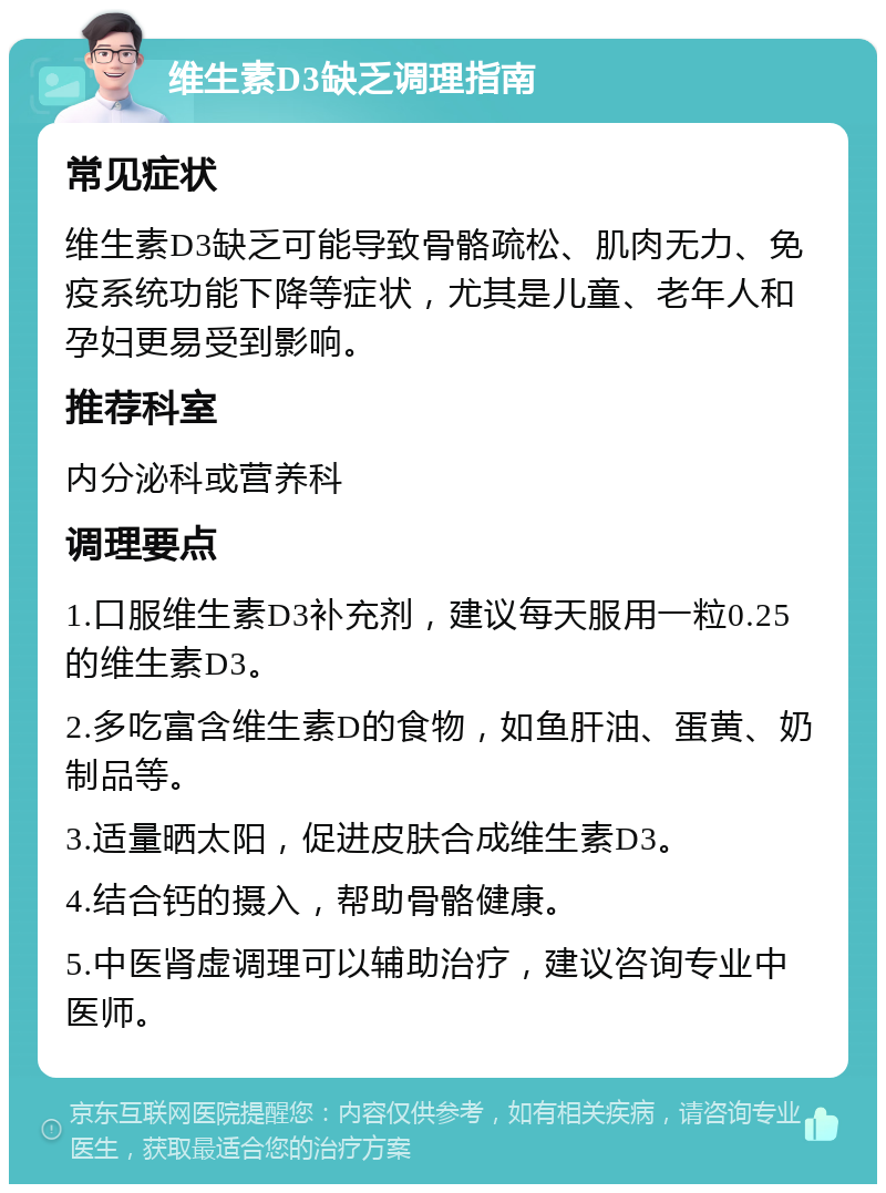 维生素D3缺乏调理指南 常见症状 维生素D3缺乏可能导致骨骼疏松、肌肉无力、免疫系统功能下降等症状，尤其是儿童、老年人和孕妇更易受到影响。 推荐科室 内分泌科或营养科 调理要点 1.口服维生素D3补充剂，建议每天服用一粒0.25的维生素D3。 2.多吃富含维生素D的食物，如鱼肝油、蛋黄、奶制品等。 3.适量晒太阳，促进皮肤合成维生素D3。 4.结合钙的摄入，帮助骨骼健康。 5.中医肾虚调理可以辅助治疗，建议咨询专业中医师。