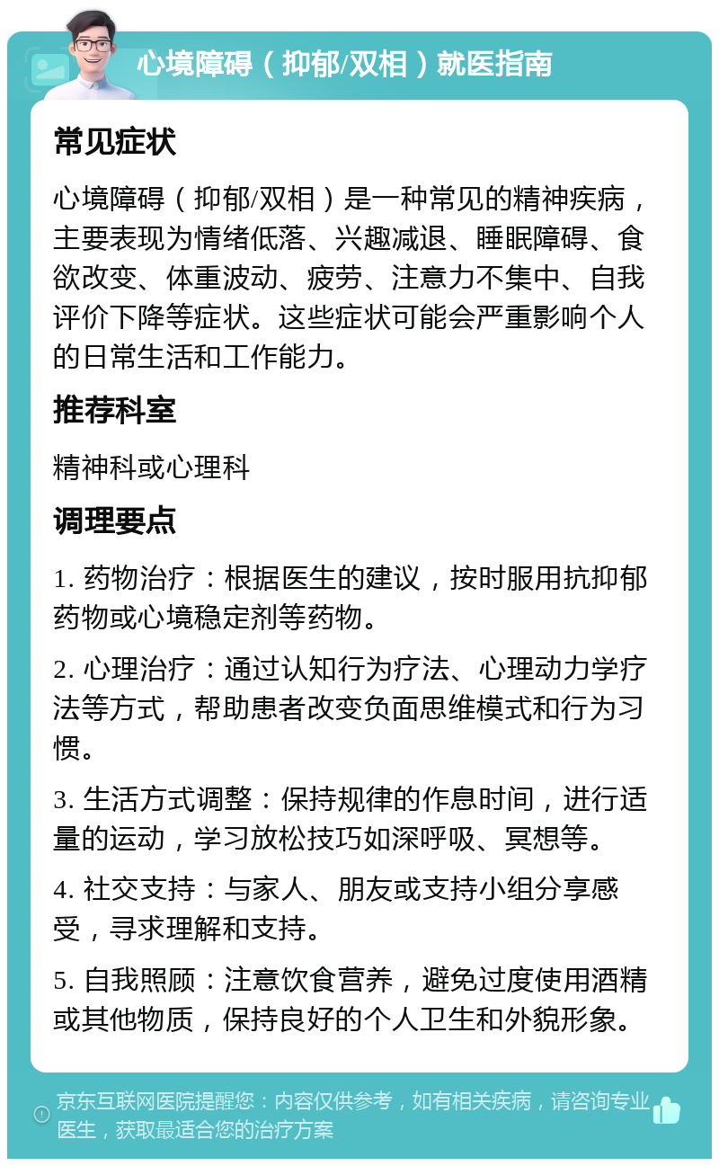 心境障碍（抑郁/双相）就医指南 常见症状 心境障碍（抑郁/双相）是一种常见的精神疾病，主要表现为情绪低落、兴趣减退、睡眠障碍、食欲改变、体重波动、疲劳、注意力不集中、自我评价下降等症状。这些症状可能会严重影响个人的日常生活和工作能力。 推荐科室 精神科或心理科 调理要点 1. 药物治疗：根据医生的建议，按时服用抗抑郁药物或心境稳定剂等药物。 2. 心理治疗：通过认知行为疗法、心理动力学疗法等方式，帮助患者改变负面思维模式和行为习惯。 3. 生活方式调整：保持规律的作息时间，进行适量的运动，学习放松技巧如深呼吸、冥想等。 4. 社交支持：与家人、朋友或支持小组分享感受，寻求理解和支持。 5. 自我照顾：注意饮食营养，避免过度使用酒精或其他物质，保持良好的个人卫生和外貌形象。