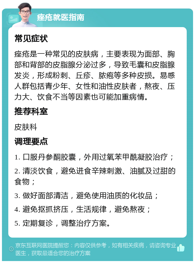 痤疮就医指南 常见症状 痤疮是一种常见的皮肤病，主要表现为面部、胸部和背部的皮脂腺分泌过多，导致毛囊和皮脂腺发炎，形成粉刺、丘疹、脓疱等多种皮损。易感人群包括青少年、女性和油性皮肤者，熬夜、压力大、饮食不当等因素也可能加重病情。 推荐科室 皮肤科 调理要点 1. 口服丹参酮胶囊，外用过氧苯甲酰凝胶治疗； 2. 清淡饮食，避免进食辛辣刺激、油腻及过甜的食物； 3. 做好面部清洁，避免使用油质的化妆品； 4. 避免抠抓挤压，生活规律，避免熬夜； 5. 定期复诊，调整治疗方案。