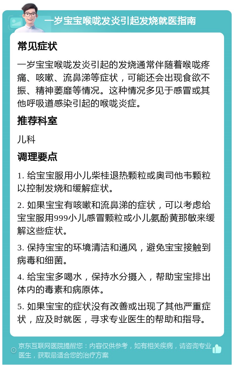 一岁宝宝喉咙发炎引起发烧就医指南 常见症状 一岁宝宝喉咙发炎引起的发烧通常伴随着喉咙疼痛、咳嗽、流鼻涕等症状，可能还会出现食欲不振、精神萎靡等情况。这种情况多见于感冒或其他呼吸道感染引起的喉咙炎症。 推荐科室 儿科 调理要点 1. 给宝宝服用小儿柴桂退热颗粒或奥司他韦颗粒以控制发烧和缓解症状。 2. 如果宝宝有咳嗽和流鼻涕的症状，可以考虑给宝宝服用999小儿感冒颗粒或小儿氨酚黄那敏来缓解这些症状。 3. 保持宝宝的环境清洁和通风，避免宝宝接触到病毒和细菌。 4. 给宝宝多喝水，保持水分摄入，帮助宝宝排出体内的毒素和病原体。 5. 如果宝宝的症状没有改善或出现了其他严重症状，应及时就医，寻求专业医生的帮助和指导。