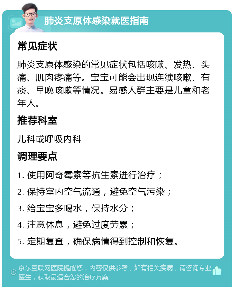 肺炎支原体感染就医指南 常见症状 肺炎支原体感染的常见症状包括咳嗽、发热、头痛、肌肉疼痛等。宝宝可能会出现连续咳嗽、有痰、早晚咳嗽等情况。易感人群主要是儿童和老年人。 推荐科室 儿科或呼吸内科 调理要点 1. 使用阿奇霉素等抗生素进行治疗； 2. 保持室内空气流通，避免空气污染； 3. 给宝宝多喝水，保持水分； 4. 注意休息，避免过度劳累； 5. 定期复查，确保病情得到控制和恢复。