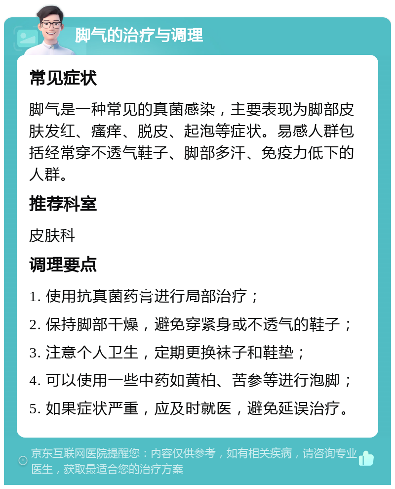 脚气的治疗与调理 常见症状 脚气是一种常见的真菌感染，主要表现为脚部皮肤发红、瘙痒、脱皮、起泡等症状。易感人群包括经常穿不透气鞋子、脚部多汗、免疫力低下的人群。 推荐科室 皮肤科 调理要点 1. 使用抗真菌药膏进行局部治疗； 2. 保持脚部干燥，避免穿紧身或不透气的鞋子； 3. 注意个人卫生，定期更换袜子和鞋垫； 4. 可以使用一些中药如黄柏、苦参等进行泡脚； 5. 如果症状严重，应及时就医，避免延误治疗。