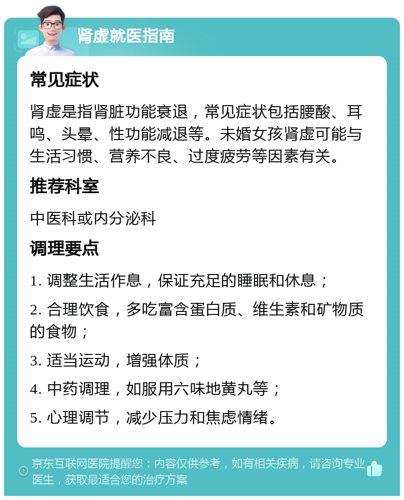 肾虚就医指南 常见症状 肾虚是指肾脏功能衰退，常见症状包括腰酸、耳鸣、头晕、性功能减退等。未婚女孩肾虚可能与生活习惯、营养不良、过度疲劳等因素有关。 推荐科室 中医科或内分泌科 调理要点 1. 调整生活作息，保证充足的睡眠和休息； 2. 合理饮食，多吃富含蛋白质、维生素和矿物质的食物； 3. 适当运动，增强体质； 4. 中药调理，如服用六味地黄丸等； 5. 心理调节，减少压力和焦虑情绪。