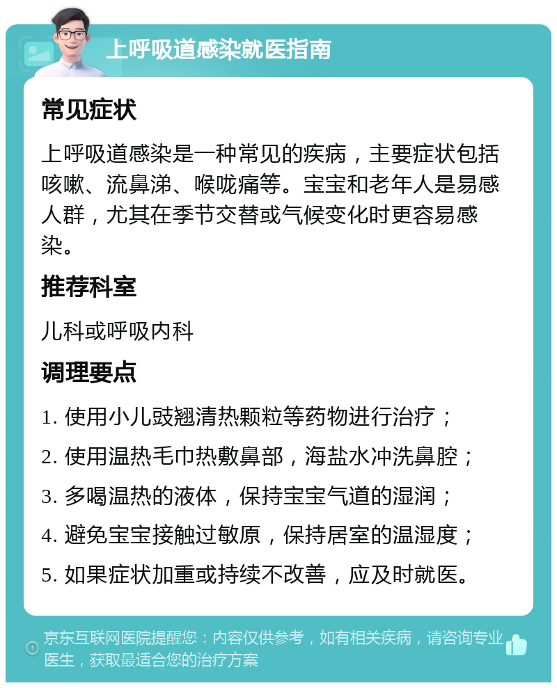 上呼吸道感染就医指南 常见症状 上呼吸道感染是一种常见的疾病，主要症状包括咳嗽、流鼻涕、喉咙痛等。宝宝和老年人是易感人群，尤其在季节交替或气候变化时更容易感染。 推荐科室 儿科或呼吸内科 调理要点 1. 使用小儿豉翘清热颗粒等药物进行治疗； 2. 使用温热毛巾热敷鼻部，海盐水冲洗鼻腔； 3. 多喝温热的液体，保持宝宝气道的湿润； 4. 避免宝宝接触过敏原，保持居室的温湿度； 5. 如果症状加重或持续不改善，应及时就医。