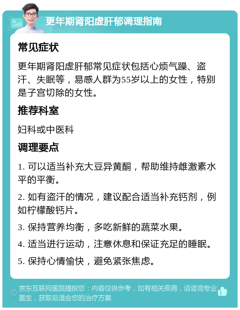 更年期肾阳虚肝郁调理指南 常见症状 更年期肾阳虚肝郁常见症状包括心烦气躁、盗汗、失眠等，易感人群为55岁以上的女性，特别是子宫切除的女性。 推荐科室 妇科或中医科 调理要点 1. 可以适当补充大豆异黄酮，帮助维持雌激素水平的平衡。 2. 如有盗汗的情况，建议配合适当补充钙剂，例如柠檬酸钙片。 3. 保持营养均衡，多吃新鲜的蔬菜水果。 4. 适当进行运动，注意休息和保证充足的睡眠。 5. 保持心情愉快，避免紧张焦虑。