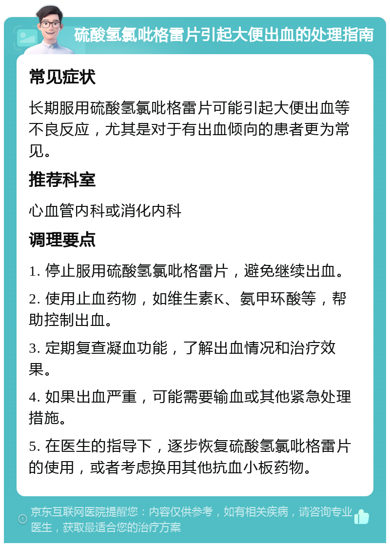 硫酸氢氯吡格雷片引起大便出血的处理指南 常见症状 长期服用硫酸氢氯吡格雷片可能引起大便出血等不良反应，尤其是对于有出血倾向的患者更为常见。 推荐科室 心血管内科或消化内科 调理要点 1. 停止服用硫酸氢氯吡格雷片，避免继续出血。 2. 使用止血药物，如维生素K、氨甲环酸等，帮助控制出血。 3. 定期复查凝血功能，了解出血情况和治疗效果。 4. 如果出血严重，可能需要输血或其他紧急处理措施。 5. 在医生的指导下，逐步恢复硫酸氢氯吡格雷片的使用，或者考虑换用其他抗血小板药物。