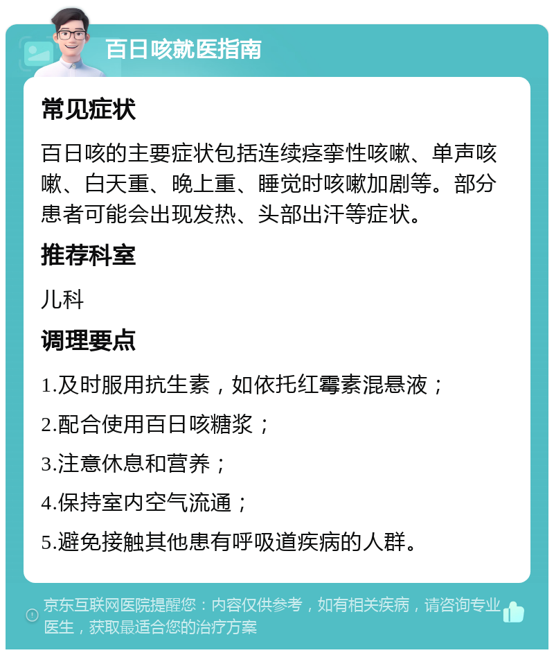 百日咳就医指南 常见症状 百日咳的主要症状包括连续痉挛性咳嗽、单声咳嗽、白天重、晚上重、睡觉时咳嗽加剧等。部分患者可能会出现发热、头部出汗等症状。 推荐科室 儿科 调理要点 1.及时服用抗生素，如依托红霉素混悬液； 2.配合使用百日咳糖浆； 3.注意休息和营养； 4.保持室内空气流通； 5.避免接触其他患有呼吸道疾病的人群。