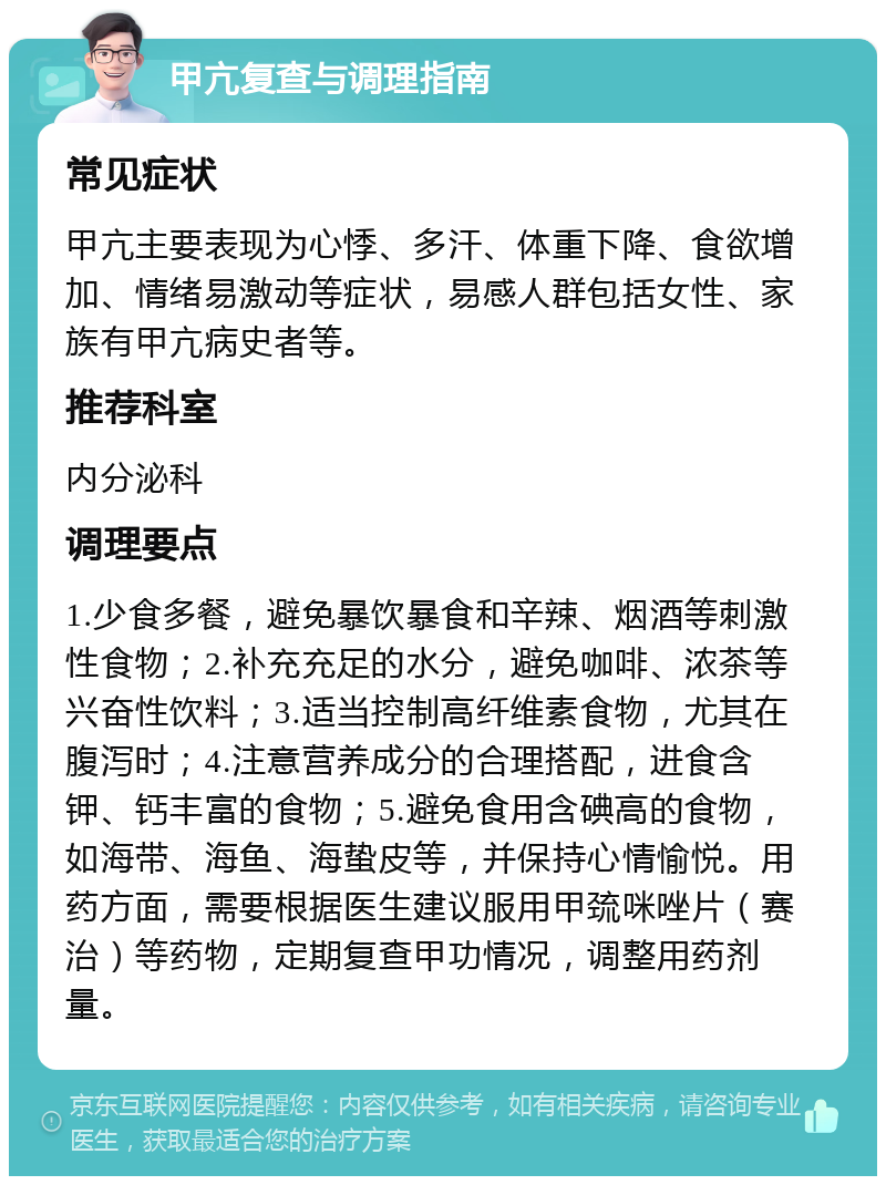 甲亢复查与调理指南 常见症状 甲亢主要表现为心悸、多汗、体重下降、食欲增加、情绪易激动等症状，易感人群包括女性、家族有甲亢病史者等。 推荐科室 内分泌科 调理要点 1.少食多餐，避免暴饮暴食和辛辣、烟酒等刺激性食物；2.补充充足的水分，避免咖啡、浓茶等兴奋性饮料；3.适当控制高纤维素食物，尤其在腹泻时；4.注意营养成分的合理搭配，进食含钾、钙丰富的食物；5.避免食用含碘高的食物，如海带、海鱼、海蛰皮等，并保持心情愉悦。用药方面，需要根据医生建议服用甲巯咪唑片（赛治）等药物，定期复查甲功情况，调整用药剂量。