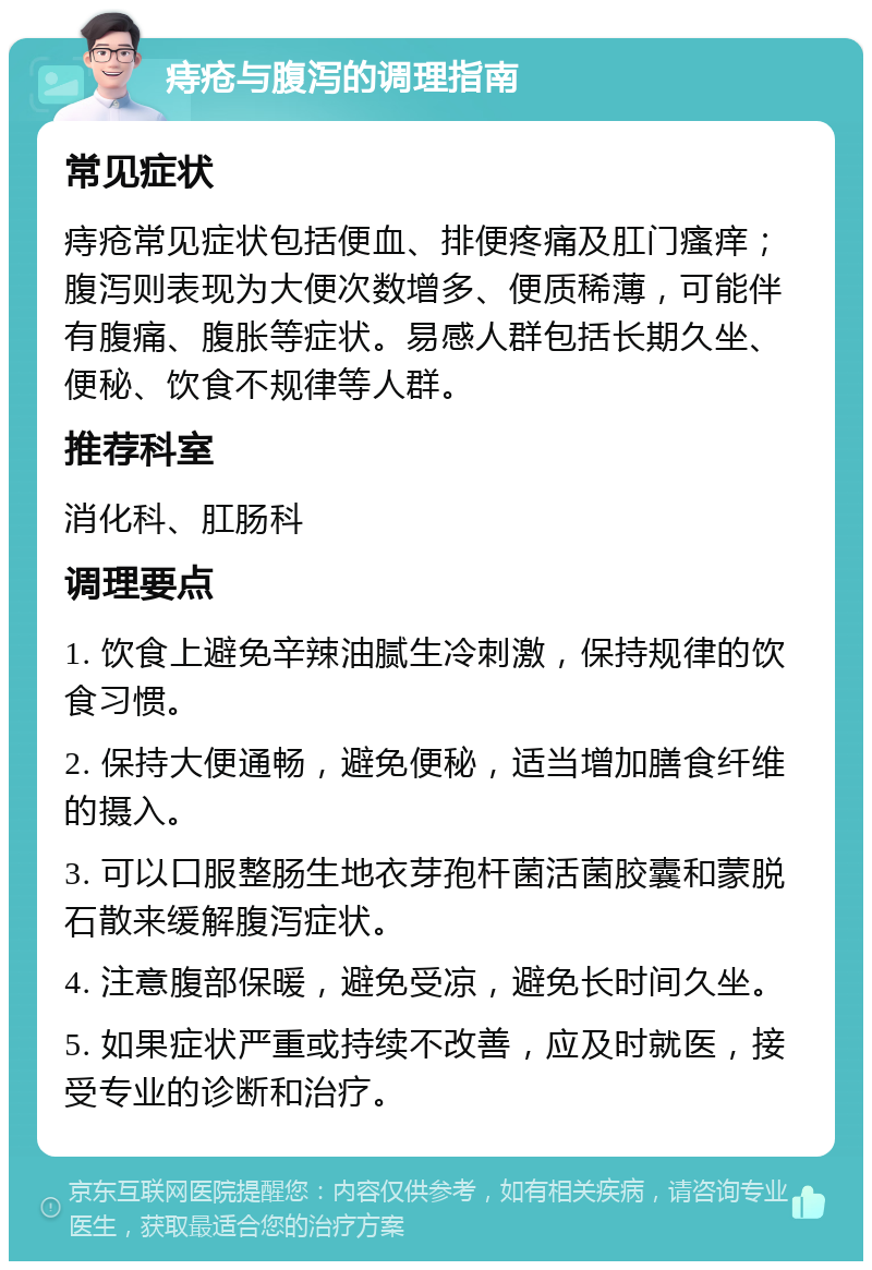 痔疮与腹泻的调理指南 常见症状 痔疮常见症状包括便血、排便疼痛及肛门瘙痒；腹泻则表现为大便次数增多、便质稀薄，可能伴有腹痛、腹胀等症状。易感人群包括长期久坐、便秘、饮食不规律等人群。 推荐科室 消化科、肛肠科 调理要点 1. 饮食上避免辛辣油腻生冷刺激，保持规律的饮食习惯。 2. 保持大便通畅，避免便秘，适当增加膳食纤维的摄入。 3. 可以口服整肠生地衣芽孢杆菌活菌胶囊和蒙脱石散来缓解腹泻症状。 4. 注意腹部保暖，避免受凉，避免长时间久坐。 5. 如果症状严重或持续不改善，应及时就医，接受专业的诊断和治疗。