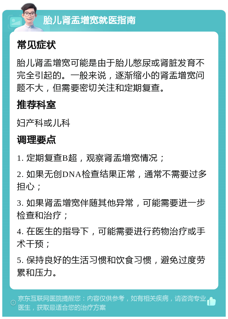 胎儿肾盂增宽就医指南 常见症状 胎儿肾盂增宽可能是由于胎儿憋尿或肾脏发育不完全引起的。一般来说，逐渐缩小的肾盂增宽问题不大，但需要密切关注和定期复查。 推荐科室 妇产科或儿科 调理要点 1. 定期复查B超，观察肾盂增宽情况； 2. 如果无创DNA检查结果正常，通常不需要过多担心； 3. 如果肾盂增宽伴随其他异常，可能需要进一步检查和治疗； 4. 在医生的指导下，可能需要进行药物治疗或手术干预； 5. 保持良好的生活习惯和饮食习惯，避免过度劳累和压力。