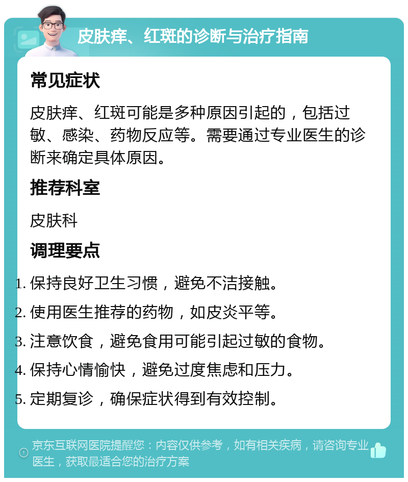 皮肤痒、红斑的诊断与治疗指南 常见症状 皮肤痒、红斑可能是多种原因引起的，包括过敏、感染、药物反应等。需要通过专业医生的诊断来确定具体原因。 推荐科室 皮肤科 调理要点 保持良好卫生习惯，避免不洁接触。 使用医生推荐的药物，如皮炎平等。 注意饮食，避免食用可能引起过敏的食物。 保持心情愉快，避免过度焦虑和压力。 定期复诊，确保症状得到有效控制。