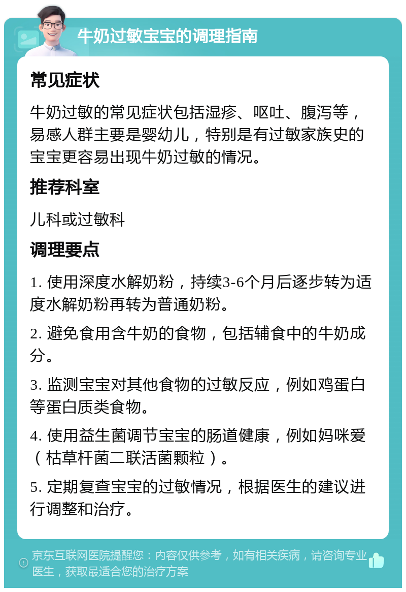 牛奶过敏宝宝的调理指南 常见症状 牛奶过敏的常见症状包括湿疹、呕吐、腹泻等，易感人群主要是婴幼儿，特别是有过敏家族史的宝宝更容易出现牛奶过敏的情况。 推荐科室 儿科或过敏科 调理要点 1. 使用深度水解奶粉，持续3-6个月后逐步转为适度水解奶粉再转为普通奶粉。 2. 避免食用含牛奶的食物，包括辅食中的牛奶成分。 3. 监测宝宝对其他食物的过敏反应，例如鸡蛋白等蛋白质类食物。 4. 使用益生菌调节宝宝的肠道健康，例如妈咪爱（枯草杆菌二联活菌颗粒）。 5. 定期复查宝宝的过敏情况，根据医生的建议进行调整和治疗。