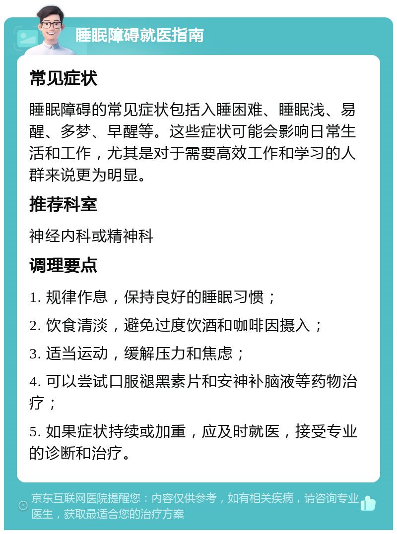 睡眠障碍就医指南 常见症状 睡眠障碍的常见症状包括入睡困难、睡眠浅、易醒、多梦、早醒等。这些症状可能会影响日常生活和工作，尤其是对于需要高效工作和学习的人群来说更为明显。 推荐科室 神经内科或精神科 调理要点 1. 规律作息，保持良好的睡眠习惯； 2. 饮食清淡，避免过度饮酒和咖啡因摄入； 3. 适当运动，缓解压力和焦虑； 4. 可以尝试口服褪黑素片和安神补脑液等药物治疗； 5. 如果症状持续或加重，应及时就医，接受专业的诊断和治疗。