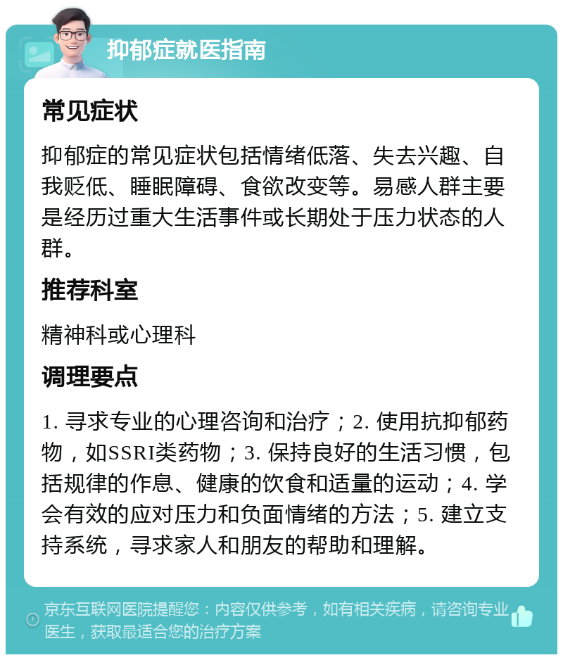 抑郁症就医指南 常见症状 抑郁症的常见症状包括情绪低落、失去兴趣、自我贬低、睡眠障碍、食欲改变等。易感人群主要是经历过重大生活事件或长期处于压力状态的人群。 推荐科室 精神科或心理科 调理要点 1. 寻求专业的心理咨询和治疗；2. 使用抗抑郁药物，如SSRI类药物；3. 保持良好的生活习惯，包括规律的作息、健康的饮食和适量的运动；4. 学会有效的应对压力和负面情绪的方法；5. 建立支持系统，寻求家人和朋友的帮助和理解。