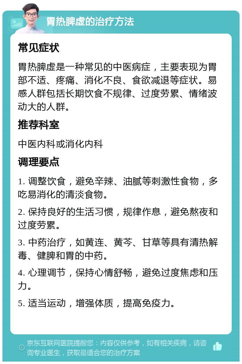 胃热脾虚的治疗方法 常见症状 胃热脾虚是一种常见的中医病症，主要表现为胃部不适、疼痛、消化不良、食欲减退等症状。易感人群包括长期饮食不规律、过度劳累、情绪波动大的人群。 推荐科室 中医内科或消化内科 调理要点 1. 调整饮食，避免辛辣、油腻等刺激性食物，多吃易消化的清淡食物。 2. 保持良好的生活习惯，规律作息，避免熬夜和过度劳累。 3. 中药治疗，如黄连、黄芩、甘草等具有清热解毒、健脾和胃的中药。 4. 心理调节，保持心情舒畅，避免过度焦虑和压力。 5. 适当运动，增强体质，提高免疫力。