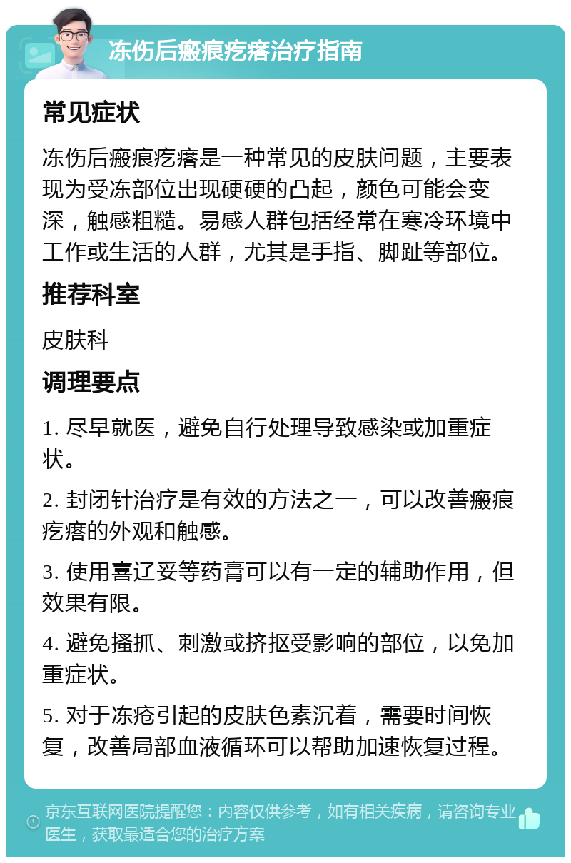 冻伤后瘢痕疙瘩治疗指南 常见症状 冻伤后瘢痕疙瘩是一种常见的皮肤问题，主要表现为受冻部位出现硬硬的凸起，颜色可能会变深，触感粗糙。易感人群包括经常在寒冷环境中工作或生活的人群，尤其是手指、脚趾等部位。 推荐科室 皮肤科 调理要点 1. 尽早就医，避免自行处理导致感染或加重症状。 2. 封闭针治疗是有效的方法之一，可以改善瘢痕疙瘩的外观和触感。 3. 使用喜辽妥等药膏可以有一定的辅助作用，但效果有限。 4. 避免搔抓、刺激或挤抠受影响的部位，以免加重症状。 5. 对于冻疮引起的皮肤色素沉着，需要时间恢复，改善局部血液循环可以帮助加速恢复过程。