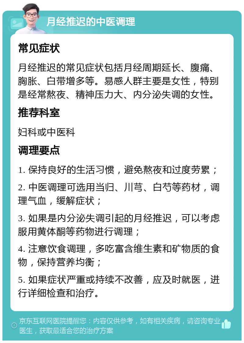 月经推迟的中医调理 常见症状 月经推迟的常见症状包括月经周期延长、腹痛、胸胀、白带增多等。易感人群主要是女性，特别是经常熬夜、精神压力大、内分泌失调的女性。 推荐科室 妇科或中医科 调理要点 1. 保持良好的生活习惯，避免熬夜和过度劳累； 2. 中医调理可选用当归、川芎、白芍等药材，调理气血，缓解症状； 3. 如果是内分泌失调引起的月经推迟，可以考虑服用黄体酮等药物进行调理； 4. 注意饮食调理，多吃富含维生素和矿物质的食物，保持营养均衡； 5. 如果症状严重或持续不改善，应及时就医，进行详细检查和治疗。