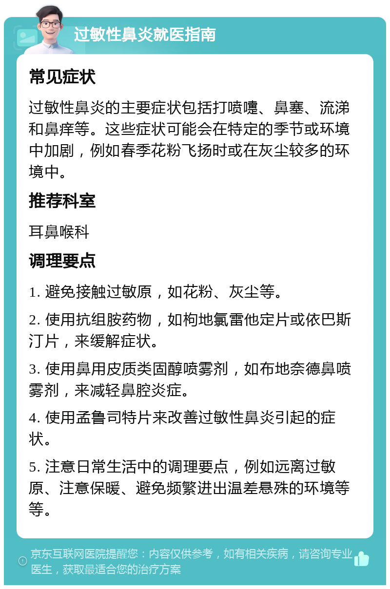 过敏性鼻炎就医指南 常见症状 过敏性鼻炎的主要症状包括打喷嚏、鼻塞、流涕和鼻痒等。这些症状可能会在特定的季节或环境中加剧，例如春季花粉飞扬时或在灰尘较多的环境中。 推荐科室 耳鼻喉科 调理要点 1. 避免接触过敏原，如花粉、灰尘等。 2. 使用抗组胺药物，如枸地氯雷他定片或依巴斯汀片，来缓解症状。 3. 使用鼻用皮质类固醇喷雾剂，如布地奈德鼻喷雾剂，来减轻鼻腔炎症。 4. 使用孟鲁司特片来改善过敏性鼻炎引起的症状。 5. 注意日常生活中的调理要点，例如远离过敏原、注意保暖、避免频繁进出温差悬殊的环境等等。