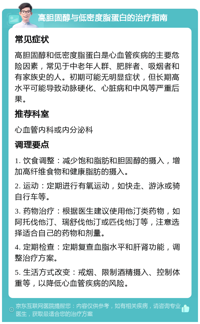 高胆固醇与低密度脂蛋白的治疗指南 常见症状 高胆固醇和低密度脂蛋白是心血管疾病的主要危险因素，常见于中老年人群、肥胖者、吸烟者和有家族史的人。初期可能无明显症状，但长期高水平可能导致动脉硬化、心脏病和中风等严重后果。 推荐科室 心血管内科或内分泌科 调理要点 1. 饮食调整：减少饱和脂肪和胆固醇的摄入，增加高纤维食物和健康脂肪的摄入。 2. 运动：定期进行有氧运动，如快走、游泳或骑自行车等。 3. 药物治疗：根据医生建议使用他汀类药物，如阿托伐他汀、瑞舒伐他汀或匹伐他汀等，注意选择适合自己的药物和剂量。 4. 定期检查：定期复查血脂水平和肝肾功能，调整治疗方案。 5. 生活方式改变：戒烟、限制酒精摄入、控制体重等，以降低心血管疾病的风险。