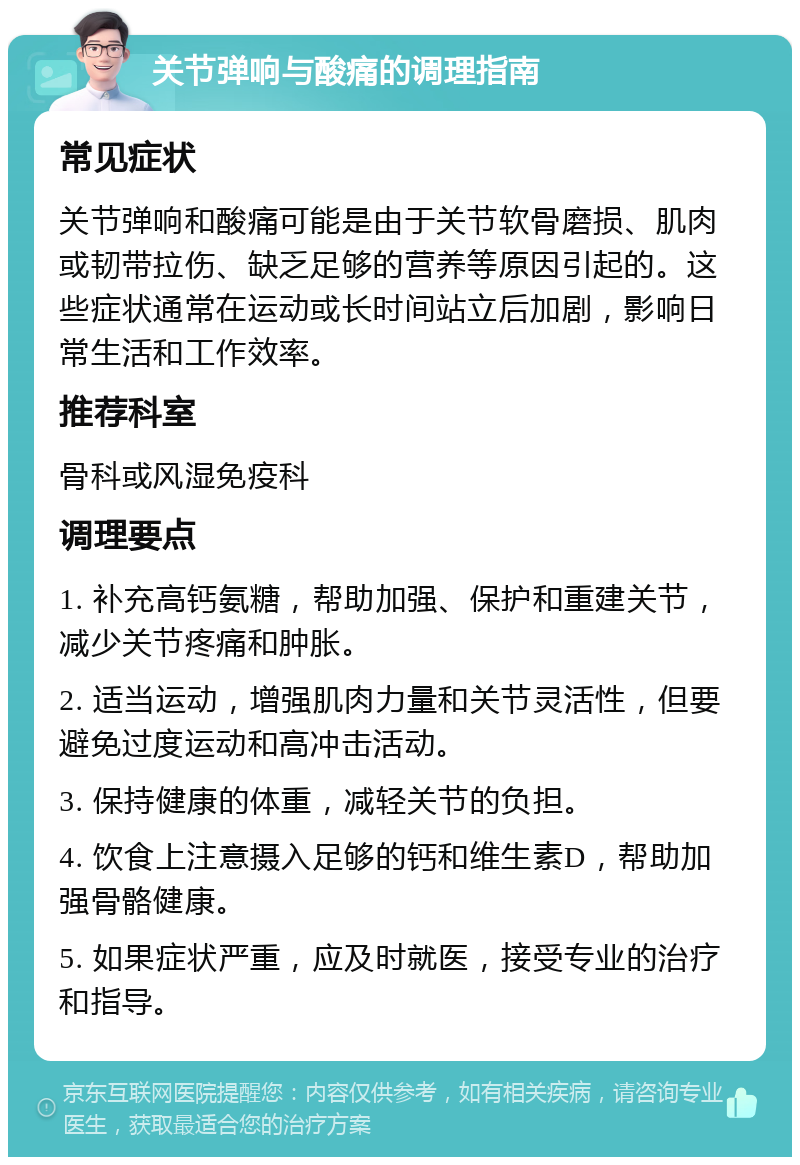 关节弹响与酸痛的调理指南 常见症状 关节弹响和酸痛可能是由于关节软骨磨损、肌肉或韧带拉伤、缺乏足够的营养等原因引起的。这些症状通常在运动或长时间站立后加剧，影响日常生活和工作效率。 推荐科室 骨科或风湿免疫科 调理要点 1. 补充高钙氨糖，帮助加强、保护和重建关节，减少关节疼痛和肿胀。 2. 适当运动，增强肌肉力量和关节灵活性，但要避免过度运动和高冲击活动。 3. 保持健康的体重，减轻关节的负担。 4. 饮食上注意摄入足够的钙和维生素D，帮助加强骨骼健康。 5. 如果症状严重，应及时就医，接受专业的治疗和指导。